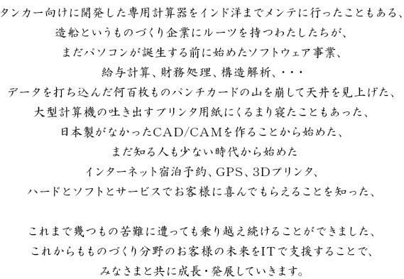 タンカー向けに開発した専用計算器をインド洋までメンテに行ったこともある、造船というものづくり企業にルーツを持つわたしたちが、まだパソコンが誕生する前に始めたソフトウェア事業、給与計算、財務処理、構造解析、・・・データを打ち込んだ何百枚ものパンチカードの山を崩して天井を見上げた、大型計算機の吐き出すプリンタ用紙にくるまり寝たこともあった、日本製がなかったCAD/CAMを作ることから始めた、まだ知る人も少ない時代から始めたインターネット宿泊予約、GPS、3Dプリンタ、ハードとソフトとサービスでお客様に喜んでもらえることを知った、これまで幾つもの苦難に遭っても乗り越え続けることができました、これからもものづくり分野のお客様の未来をITで支援することで、みなさまと共に成長・発展していきます。