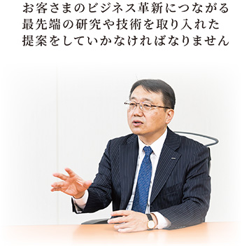 お客さまのビジネス革新につながる最先端の研究や技術を取り入れた提案をしていかなければなりません