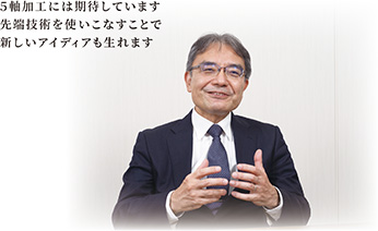 5軸加工には期待しています 先端技術を使いこなすことで 新しいアイディアも生れます